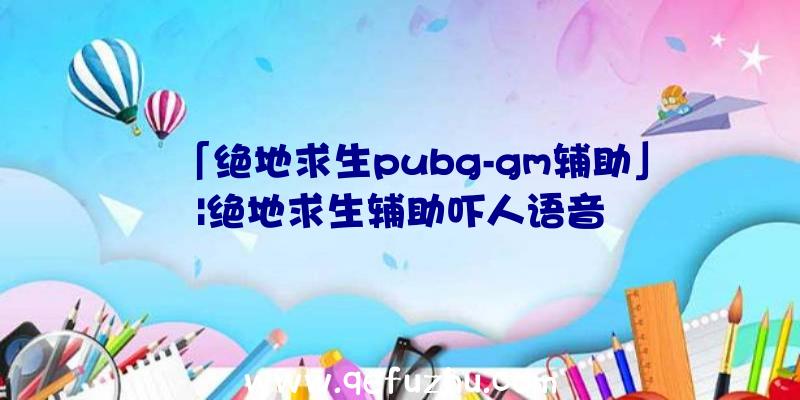 「绝地求生pubg-gm辅助」|绝地求生辅助吓人语音